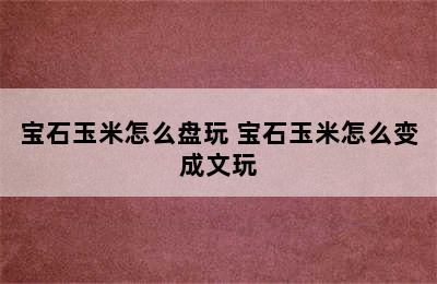 宝石玉米怎么盘玩 宝石玉米怎么变成文玩